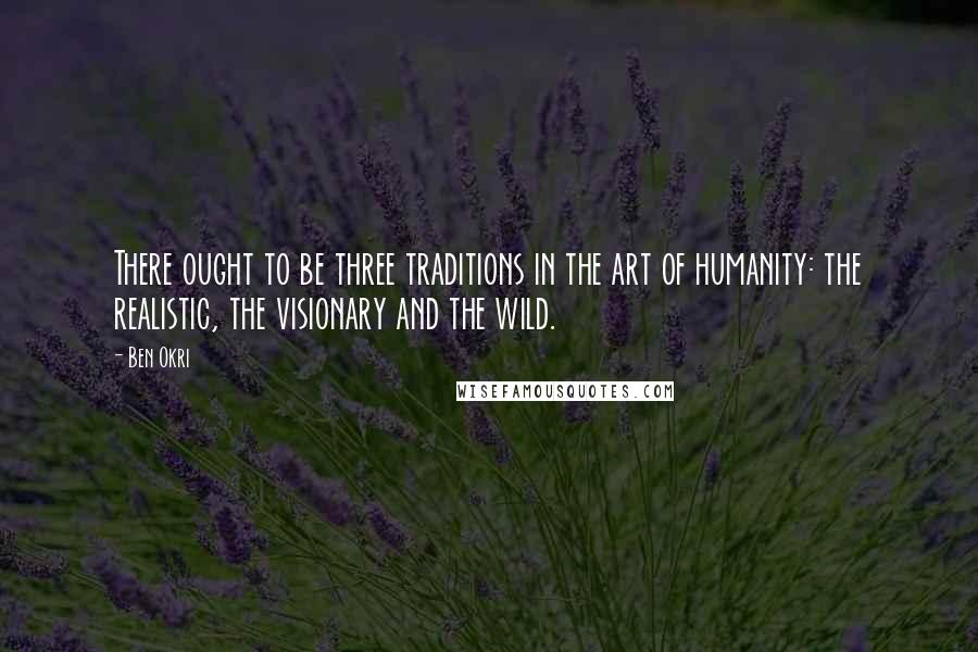 Ben Okri Quotes: There ought to be three traditions in the art of humanity: the realistic, the visionary and the wild.