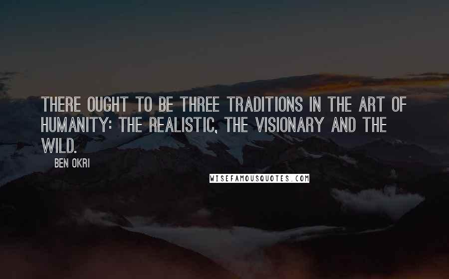 Ben Okri Quotes: There ought to be three traditions in the art of humanity: the realistic, the visionary and the wild.