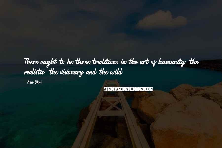 Ben Okri Quotes: There ought to be three traditions in the art of humanity: the realistic, the visionary and the wild.