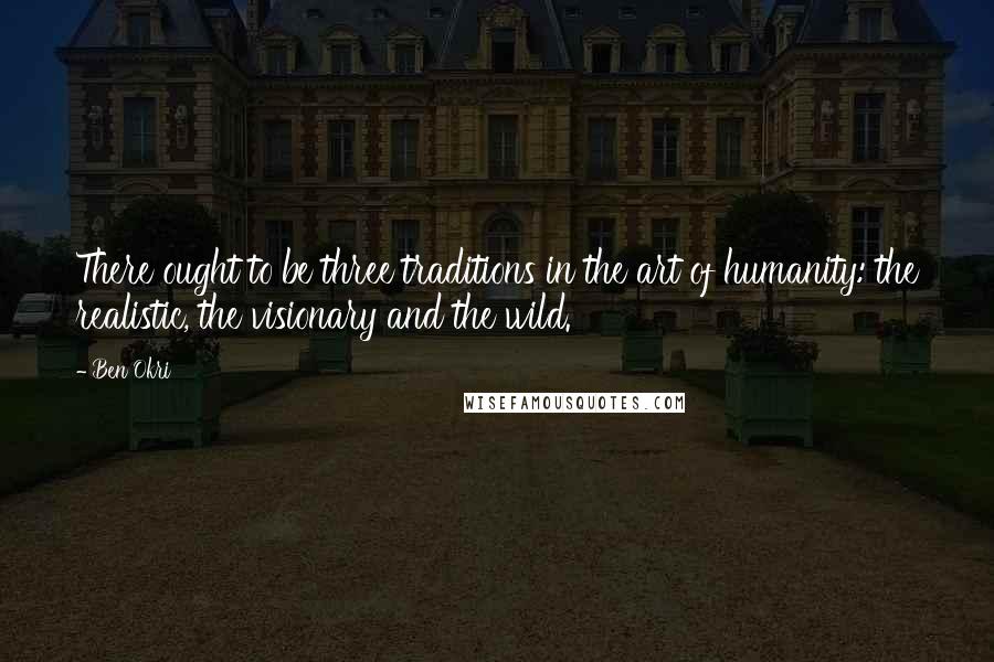 Ben Okri Quotes: There ought to be three traditions in the art of humanity: the realistic, the visionary and the wild.