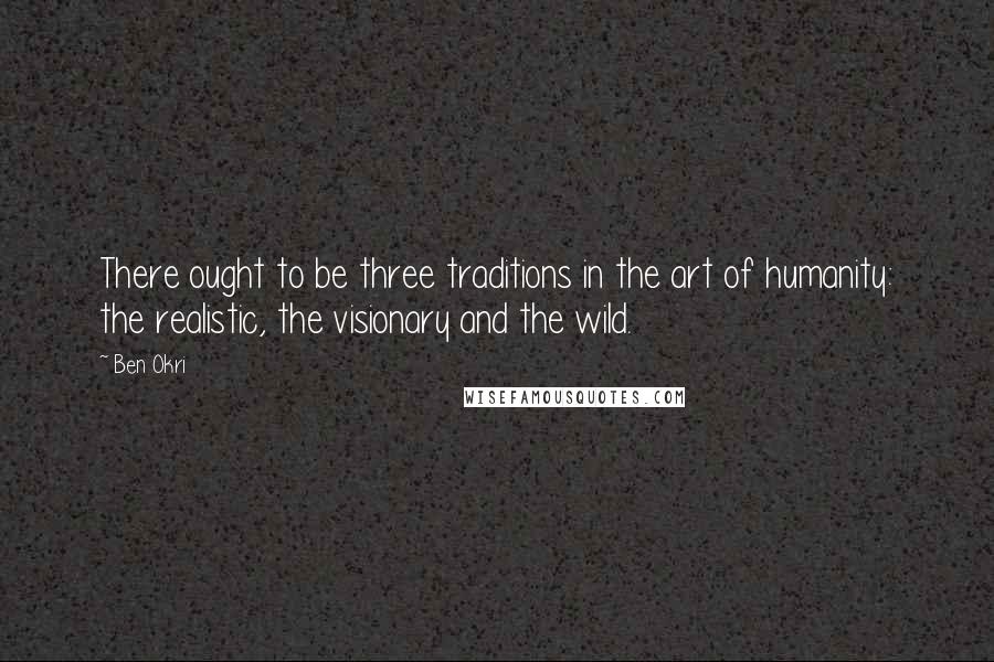 Ben Okri Quotes: There ought to be three traditions in the art of humanity: the realistic, the visionary and the wild.