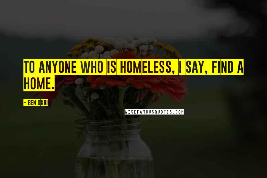 Ben Okri Quotes: To anyone who is homeless, I say, find a home.