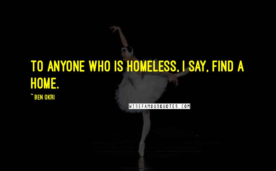 Ben Okri Quotes: To anyone who is homeless, I say, find a home.