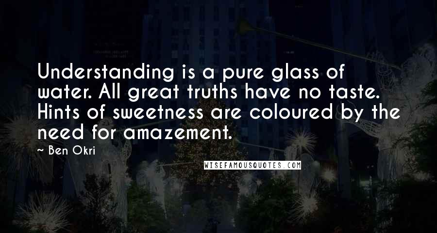 Ben Okri Quotes: Understanding is a pure glass of water. All great truths have no taste. Hints of sweetness are coloured by the need for amazement.