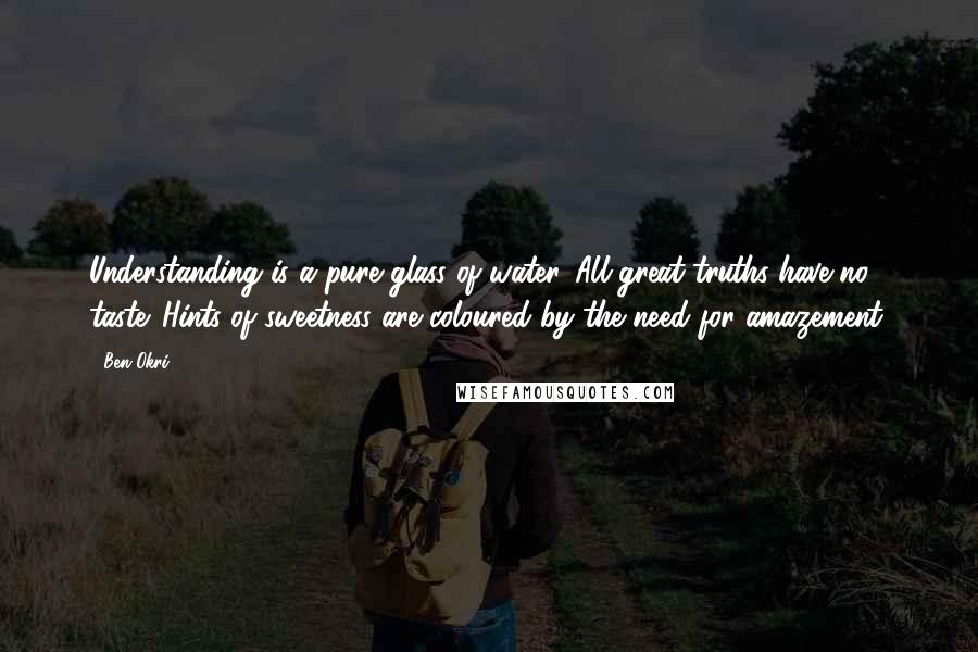 Ben Okri Quotes: Understanding is a pure glass of water. All great truths have no taste. Hints of sweetness are coloured by the need for amazement.