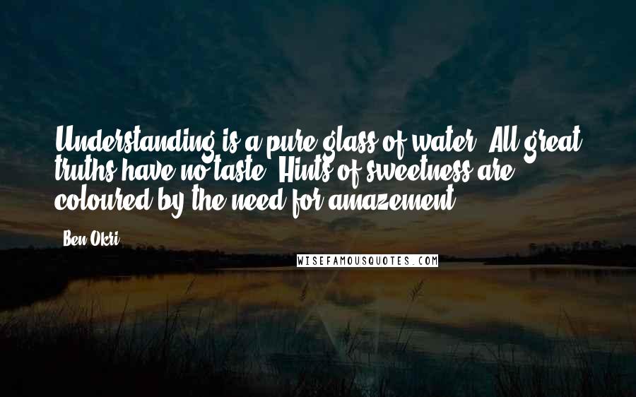 Ben Okri Quotes: Understanding is a pure glass of water. All great truths have no taste. Hints of sweetness are coloured by the need for amazement.