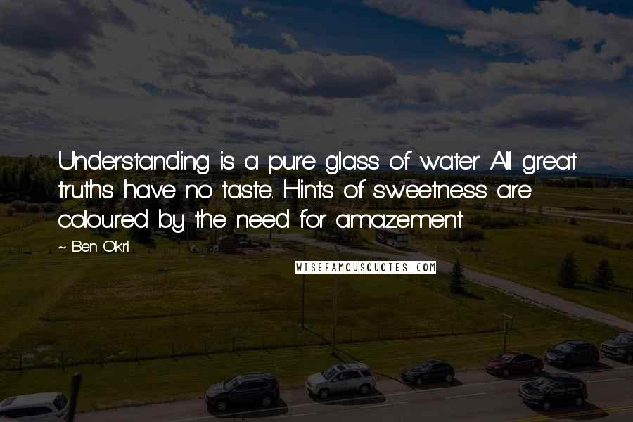 Ben Okri Quotes: Understanding is a pure glass of water. All great truths have no taste. Hints of sweetness are coloured by the need for amazement.