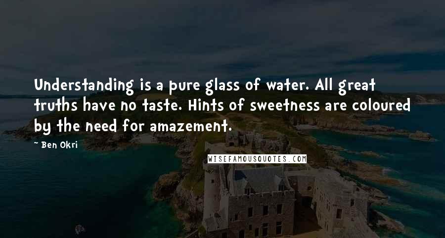 Ben Okri Quotes: Understanding is a pure glass of water. All great truths have no taste. Hints of sweetness are coloured by the need for amazement.