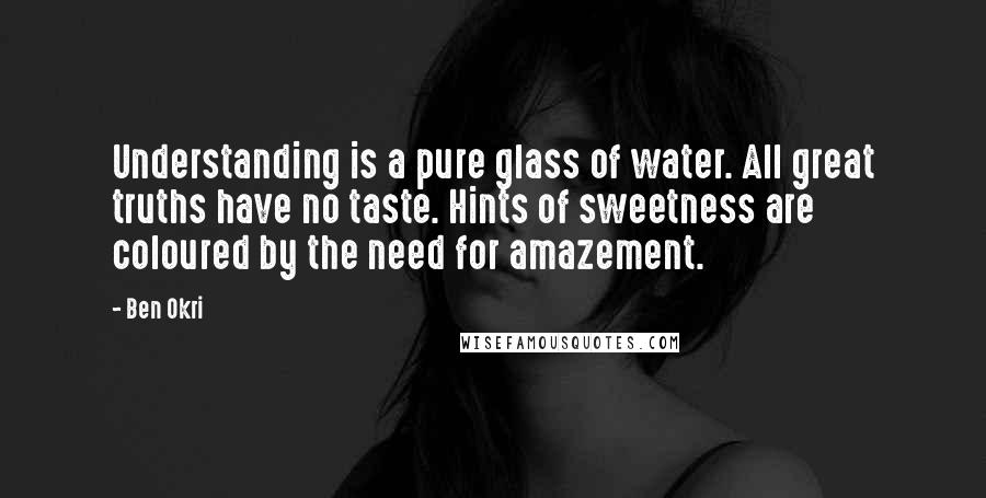 Ben Okri Quotes: Understanding is a pure glass of water. All great truths have no taste. Hints of sweetness are coloured by the need for amazement.