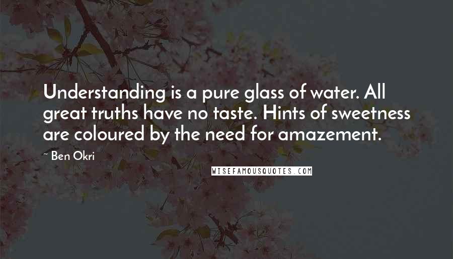 Ben Okri Quotes: Understanding is a pure glass of water. All great truths have no taste. Hints of sweetness are coloured by the need for amazement.