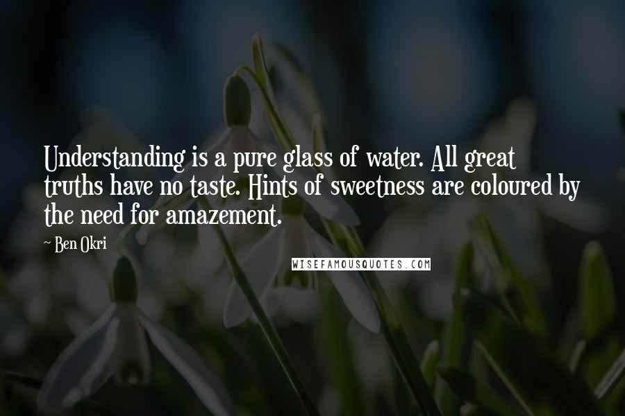 Ben Okri Quotes: Understanding is a pure glass of water. All great truths have no taste. Hints of sweetness are coloured by the need for amazement.