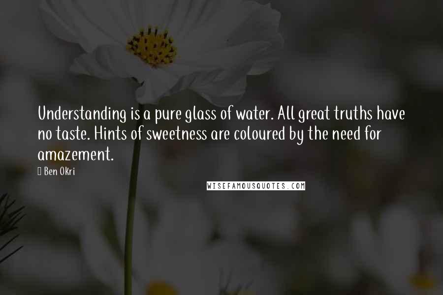 Ben Okri Quotes: Understanding is a pure glass of water. All great truths have no taste. Hints of sweetness are coloured by the need for amazement.