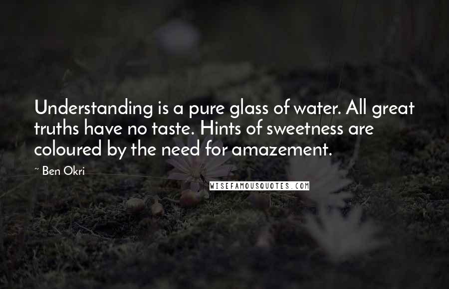 Ben Okri Quotes: Understanding is a pure glass of water. All great truths have no taste. Hints of sweetness are coloured by the need for amazement.