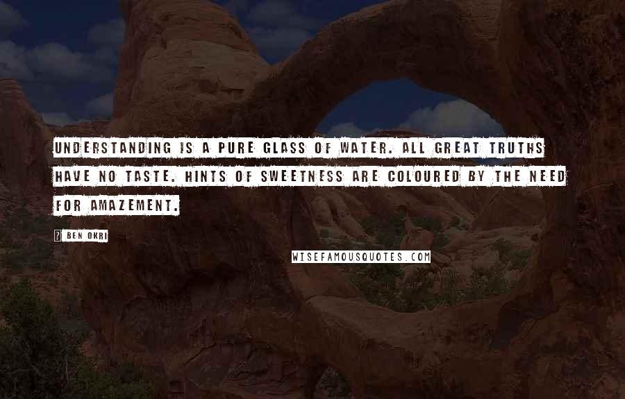 Ben Okri Quotes: Understanding is a pure glass of water. All great truths have no taste. Hints of sweetness are coloured by the need for amazement.