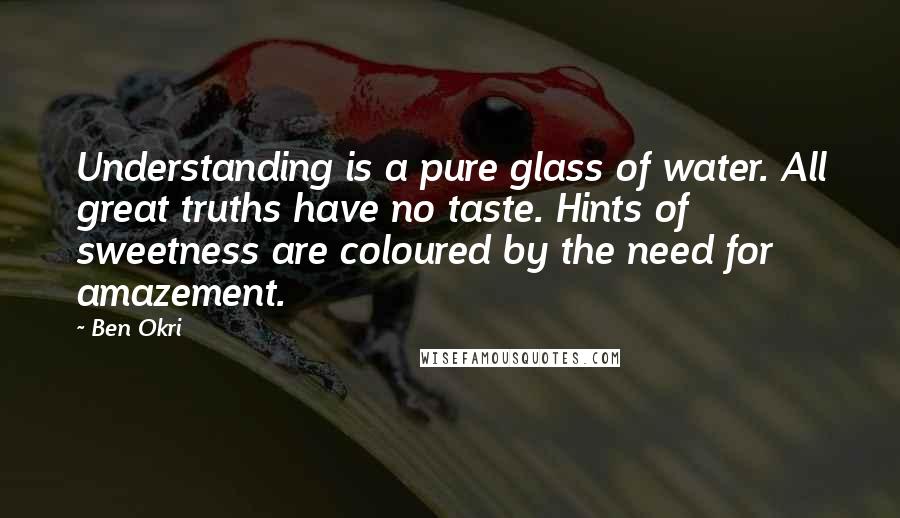 Ben Okri Quotes: Understanding is a pure glass of water. All great truths have no taste. Hints of sweetness are coloured by the need for amazement.