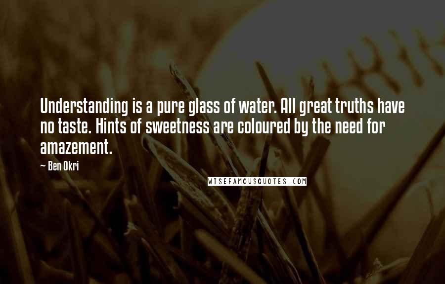 Ben Okri Quotes: Understanding is a pure glass of water. All great truths have no taste. Hints of sweetness are coloured by the need for amazement.