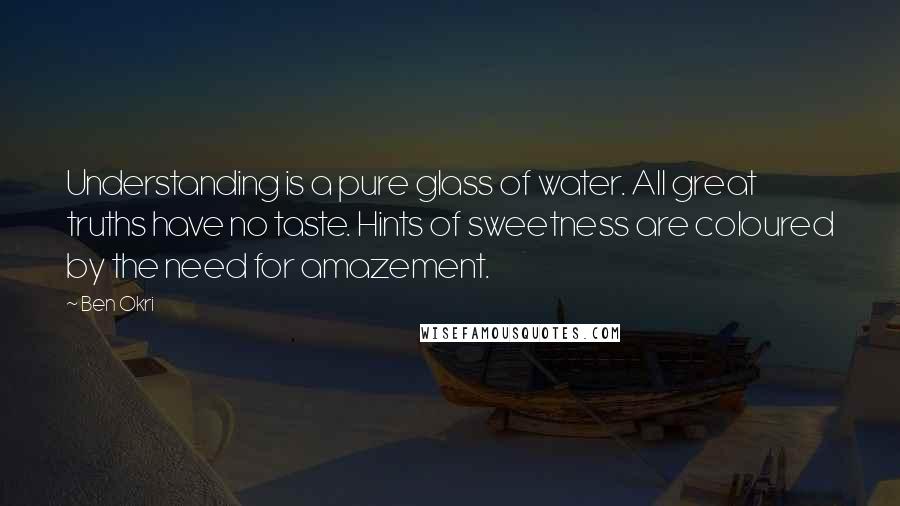 Ben Okri Quotes: Understanding is a pure glass of water. All great truths have no taste. Hints of sweetness are coloured by the need for amazement.