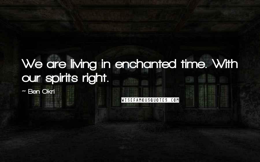 Ben Okri Quotes: We are living in enchanted time. With our spirits right.