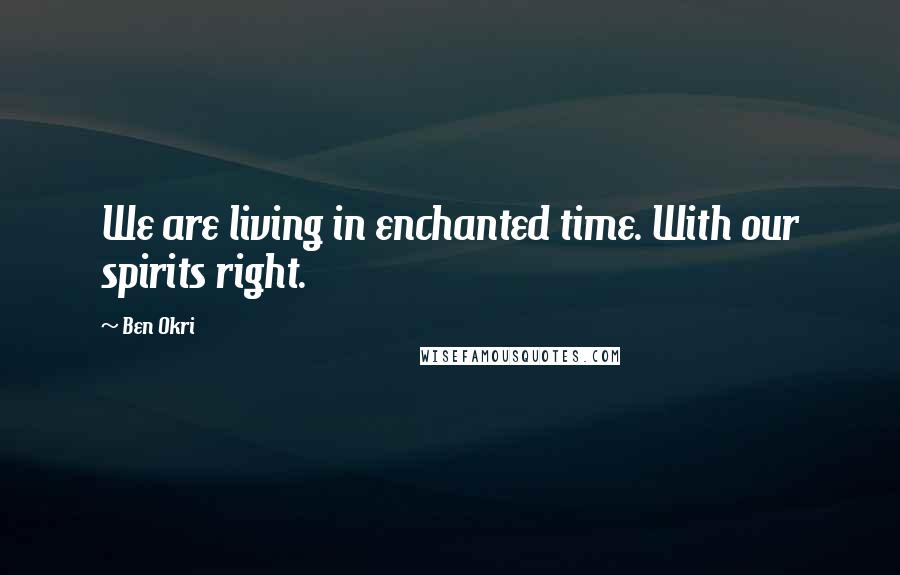 Ben Okri Quotes: We are living in enchanted time. With our spirits right.