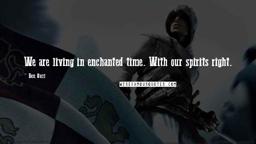 Ben Okri Quotes: We are living in enchanted time. With our spirits right.