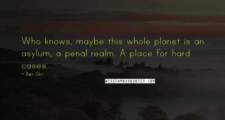 Ben Okri Quotes: Who knows, maybe this whole planet is an asylum, a penal realm. A place for hard cases.