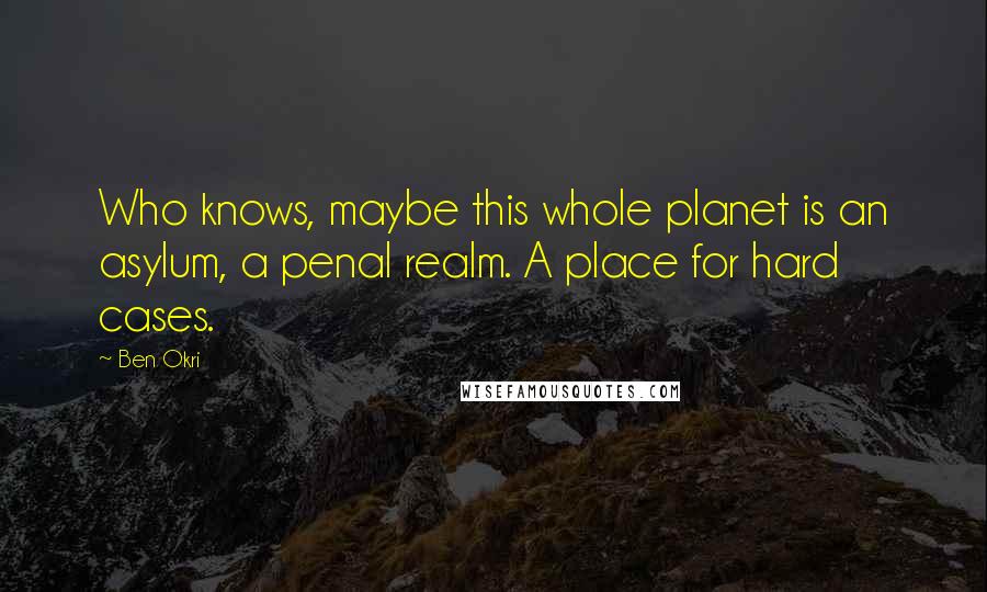 Ben Okri Quotes: Who knows, maybe this whole planet is an asylum, a penal realm. A place for hard cases.