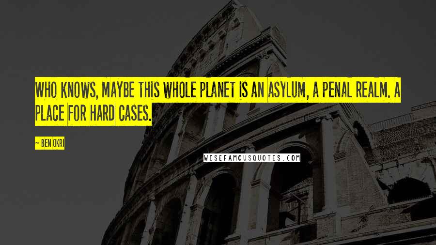 Ben Okri Quotes: Who knows, maybe this whole planet is an asylum, a penal realm. A place for hard cases.