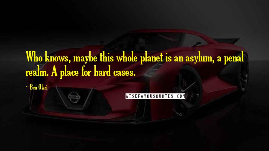 Ben Okri Quotes: Who knows, maybe this whole planet is an asylum, a penal realm. A place for hard cases.