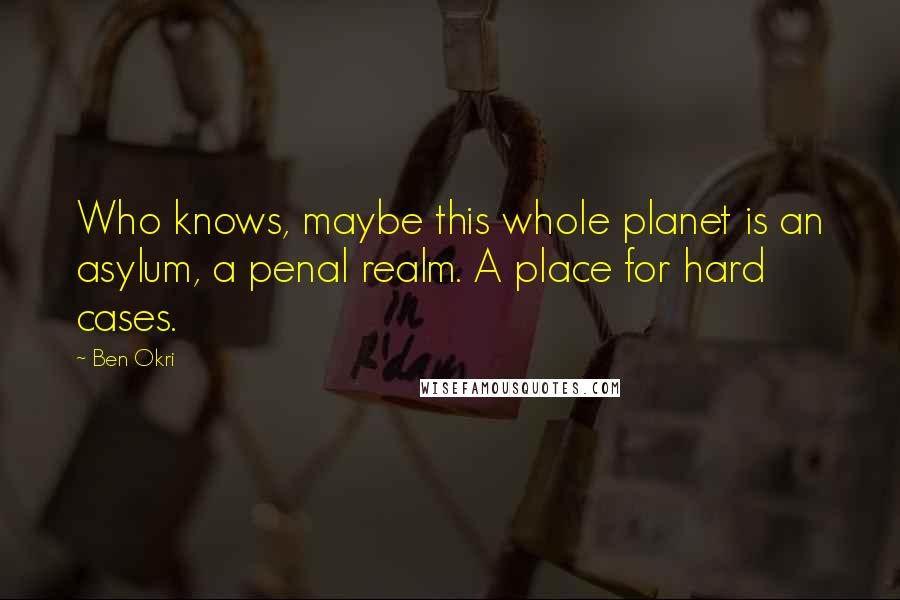 Ben Okri Quotes: Who knows, maybe this whole planet is an asylum, a penal realm. A place for hard cases.