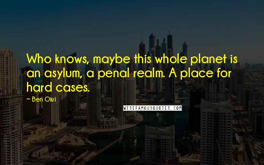 Ben Okri Quotes: Who knows, maybe this whole planet is an asylum, a penal realm. A place for hard cases.