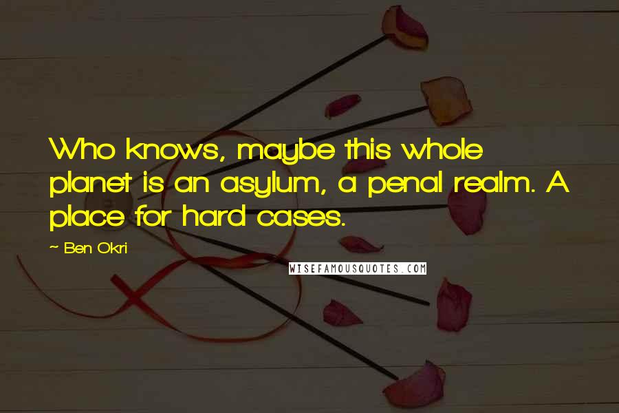 Ben Okri Quotes: Who knows, maybe this whole planet is an asylum, a penal realm. A place for hard cases.