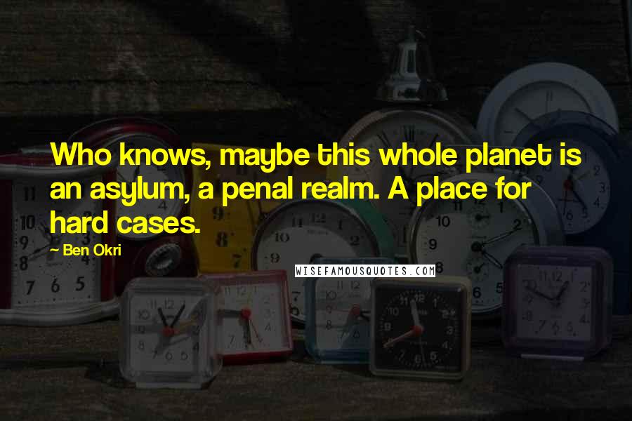Ben Okri Quotes: Who knows, maybe this whole planet is an asylum, a penal realm. A place for hard cases.