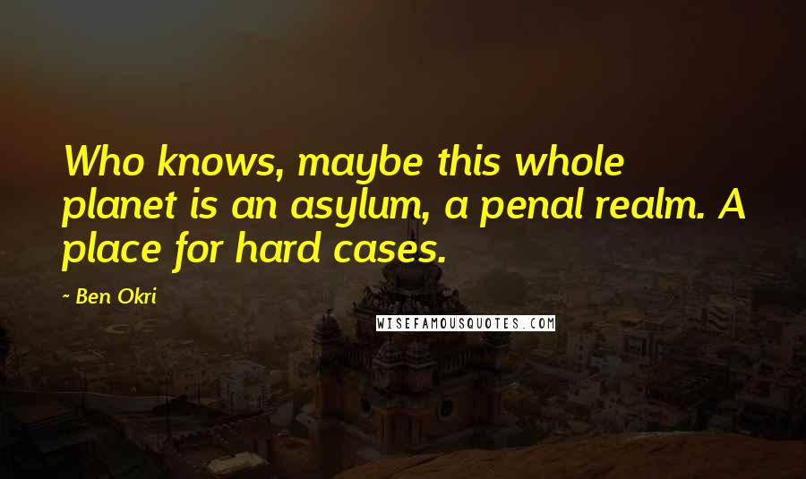 Ben Okri Quotes: Who knows, maybe this whole planet is an asylum, a penal realm. A place for hard cases.