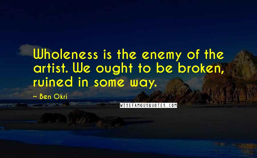 Ben Okri Quotes: Wholeness is the enemy of the artist. We ought to be broken, ruined in some way.