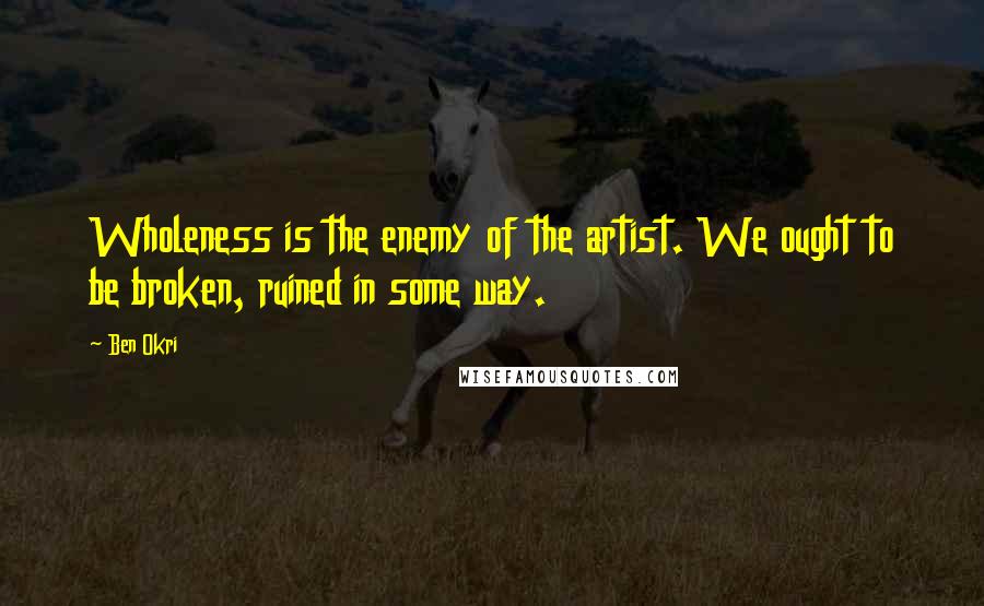 Ben Okri Quotes: Wholeness is the enemy of the artist. We ought to be broken, ruined in some way.