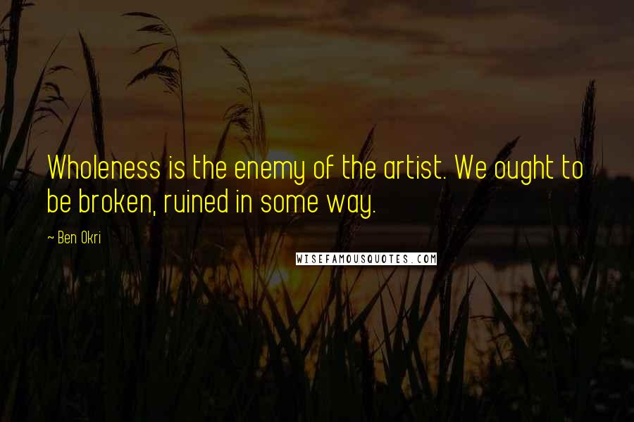 Ben Okri Quotes: Wholeness is the enemy of the artist. We ought to be broken, ruined in some way.