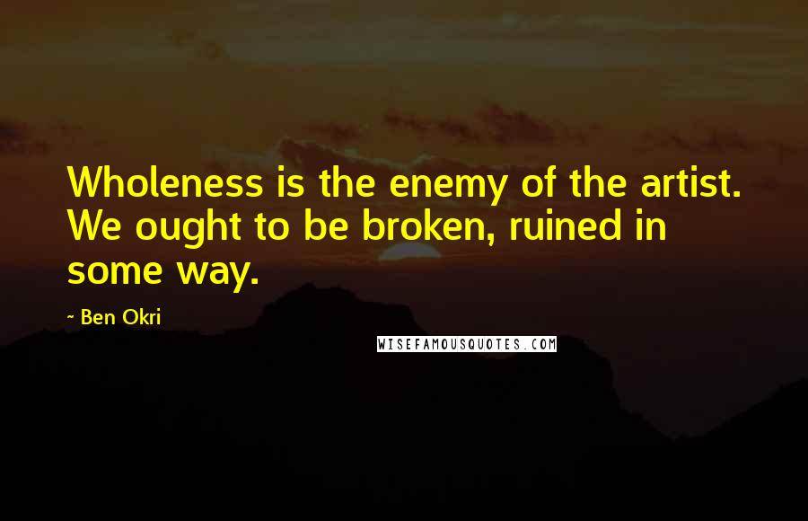 Ben Okri Quotes: Wholeness is the enemy of the artist. We ought to be broken, ruined in some way.