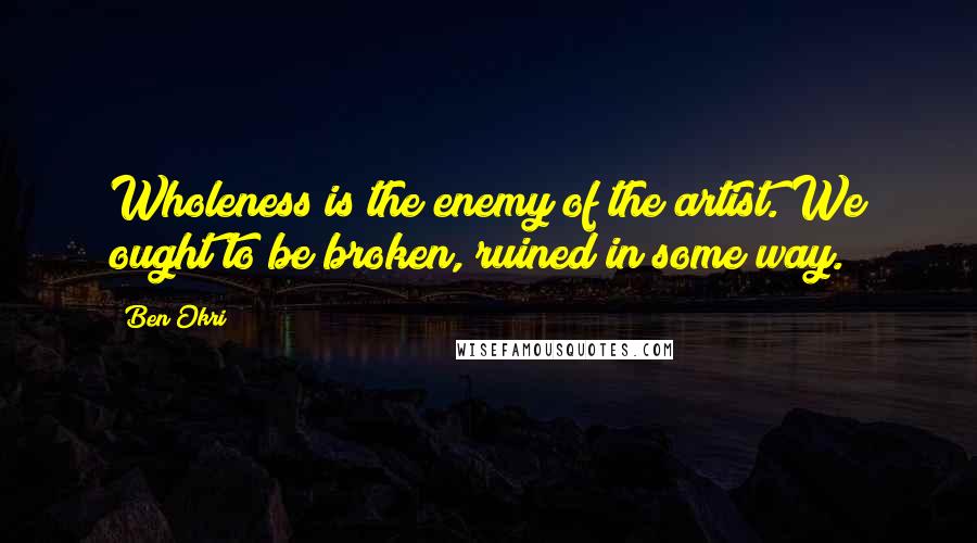 Ben Okri Quotes: Wholeness is the enemy of the artist. We ought to be broken, ruined in some way.