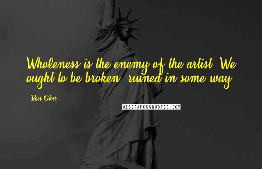 Ben Okri Quotes: Wholeness is the enemy of the artist. We ought to be broken, ruined in some way.