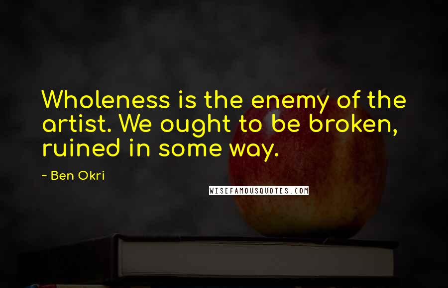 Ben Okri Quotes: Wholeness is the enemy of the artist. We ought to be broken, ruined in some way.