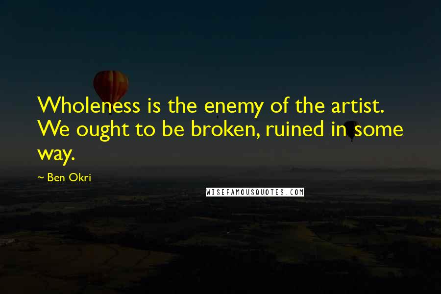 Ben Okri Quotes: Wholeness is the enemy of the artist. We ought to be broken, ruined in some way.