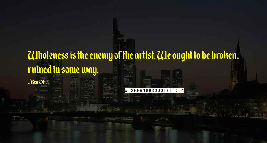 Ben Okri Quotes: Wholeness is the enemy of the artist. We ought to be broken, ruined in some way.