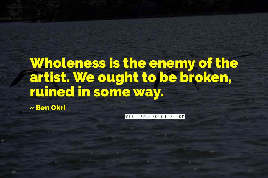 Ben Okri Quotes: Wholeness is the enemy of the artist. We ought to be broken, ruined in some way.