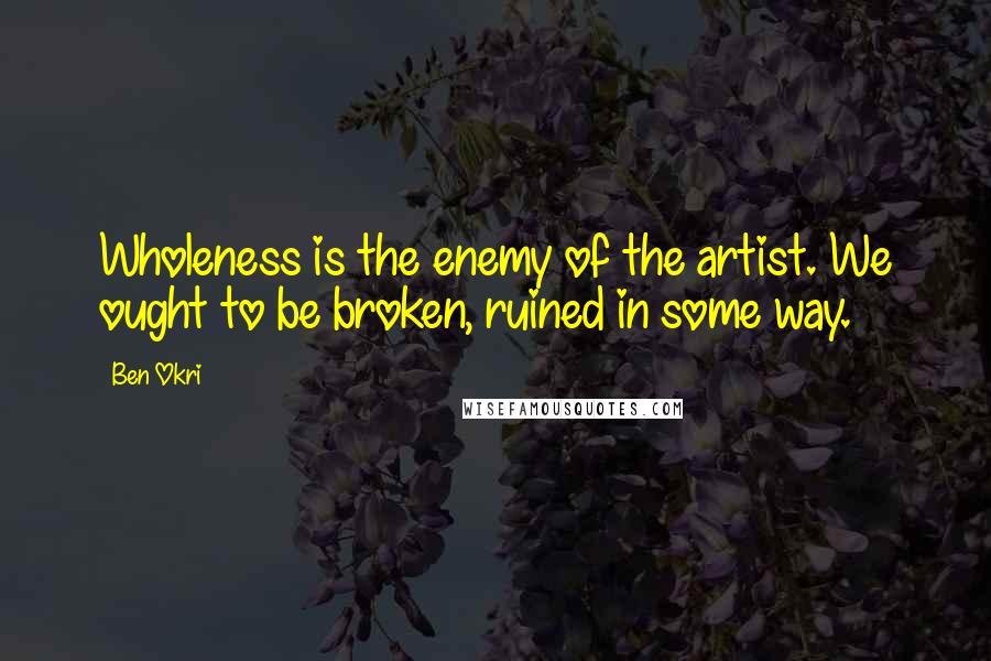 Ben Okri Quotes: Wholeness is the enemy of the artist. We ought to be broken, ruined in some way.