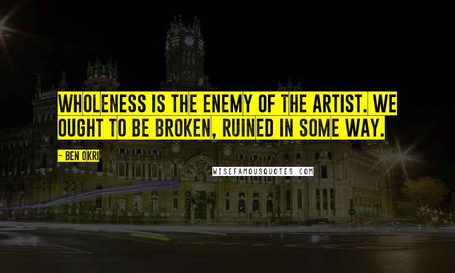 Ben Okri Quotes: Wholeness is the enemy of the artist. We ought to be broken, ruined in some way.