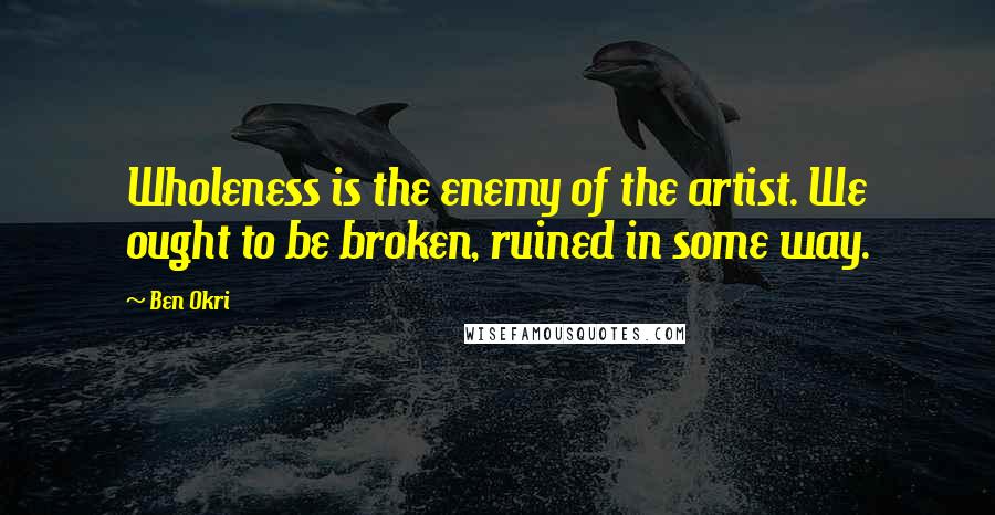 Ben Okri Quotes: Wholeness is the enemy of the artist. We ought to be broken, ruined in some way.