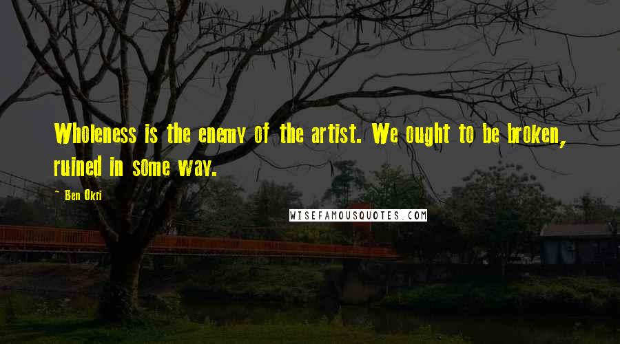 Ben Okri Quotes: Wholeness is the enemy of the artist. We ought to be broken, ruined in some way.