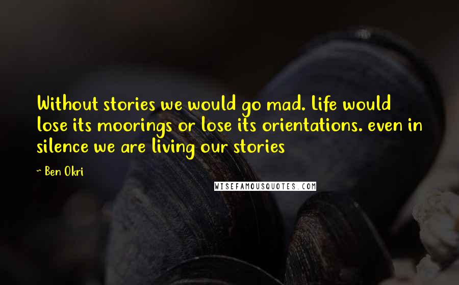 Ben Okri Quotes: Without stories we would go mad. Life would lose its moorings or lose its orientations. even in silence we are living our stories