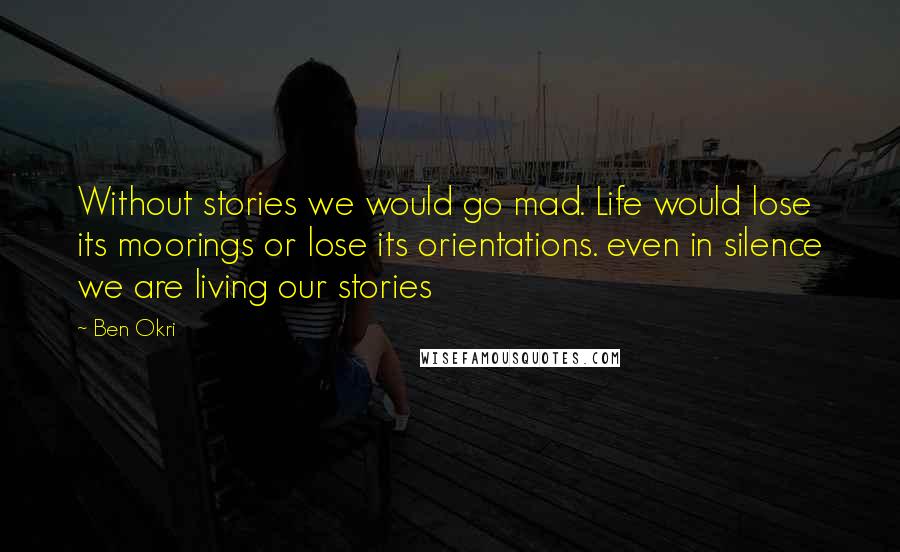 Ben Okri Quotes: Without stories we would go mad. Life would lose its moorings or lose its orientations. even in silence we are living our stories