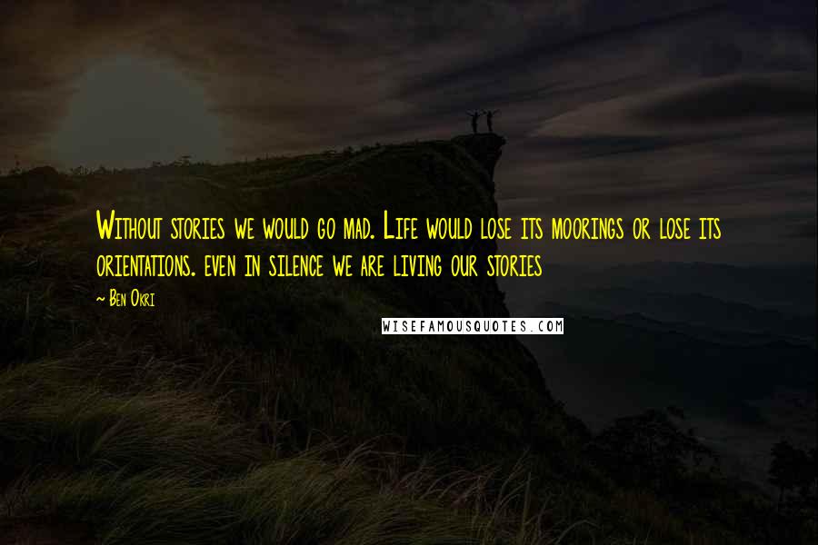 Ben Okri Quotes: Without stories we would go mad. Life would lose its moorings or lose its orientations. even in silence we are living our stories